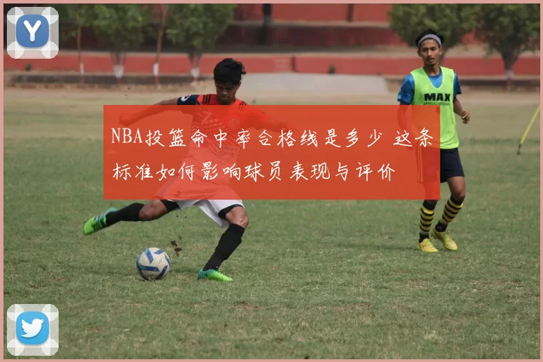 NBA投篮命中率合格线是多少 这条标准如何影响球员表现与评价