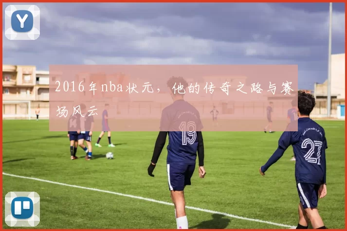 2016年nba状元，他的传奇之路与赛场风云