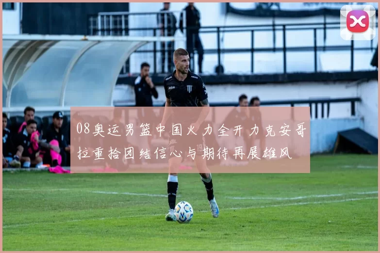 08奥运男篮中国火力全开力克安哥拉重拾团结信心与期待再展雄风