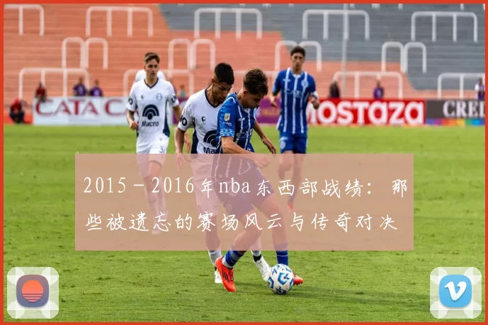 2015 - 2016年nba东西部战绩:那些被遗忘的赛场风云与传奇对决