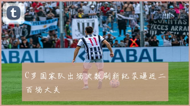 C罗国家队出场次数刷新纪录逼近二百场大关