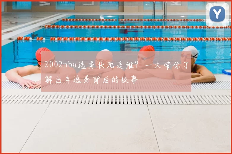 2002nba选秀状元是谁?一文带你了解当年选秀背后的故事