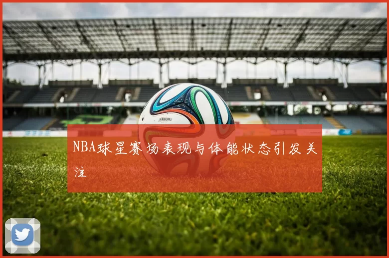 NBA球星赛场表现与体能状态引发关注