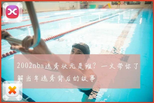 2002nba选秀状元是谁？一文带你了解当年选秀背后的故事