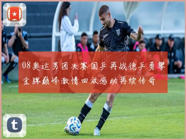08奥运男团决赛国乒再战德乒勇攀金牌巅峰激情回放感动再续传奇