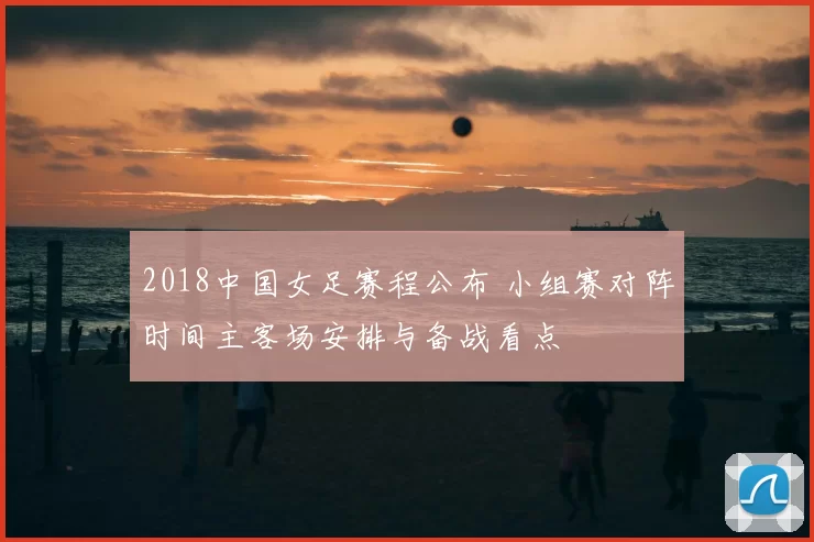 2018中国女足赛程公布 小组赛对阵时间主客场安排与备战看点