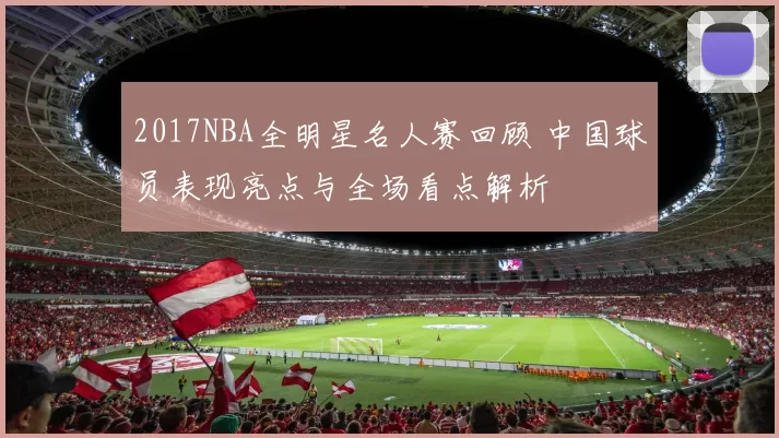2017NBA全明星名人赛回顾 中国球员表现亮点与全场看点解析
