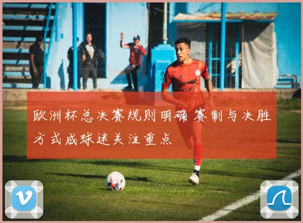 欧洲杯总决赛规则明确 赛制与决胜方式成球迷关注重点