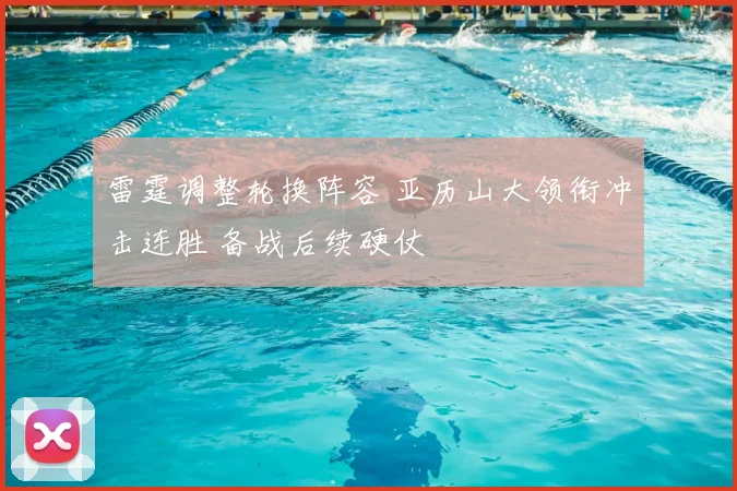 雷霆调整轮换阵容 亚历山大领衔冲击连胜 备战后续硬仗