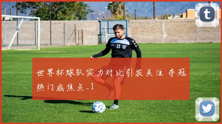 世界杯球队实力对比引发关注 夺冠热门成焦点_1