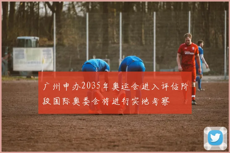 广州申办2035年奥运会进入评估阶段国际奥委会将进行实地考察