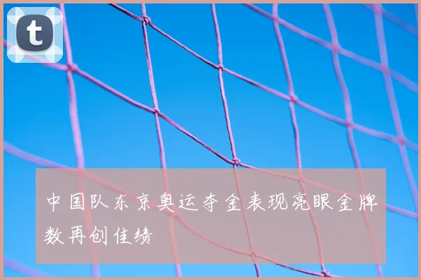 中国队东京奥运夺金表现亮眼金牌数再创佳绩